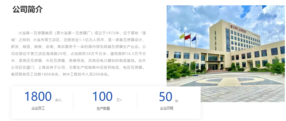 大連第一互感器集團(tuán)（原大連第一互感器廠）成立于1972年，位于素有&ldquo;蓮城&rdquo;之稱的  大連市普蘭店區(qū)，注冊(cè)資金1.1億元人民幣，是一家集互感器設(shè)計(jì)、研發(fā)、制造、銷(xiāo)售、安裝、售后服務(wù)于一體的國(guó)內(nèi)領(lǐng)先高端互感器生產(chǎn)企業(yè)。公司總部位于普蘭店區(qū)海灣路29號(hào)，占地面積38萬(wàn)平方米，建筑面積16.5萬(wàn)平方米，是高壓互感器、中壓互感器、絕緣母線、及高壓電力器材的制造基地。此外公司還在廈門(mén)、上海設(shè)有子公司，主要生產(chǎn)和銷(xiāo)售中壓系列電流、電壓互感器。集團(tuán)現(xiàn)有員工總數(shù)1800余名，其中工程技術(shù)人員200余名。